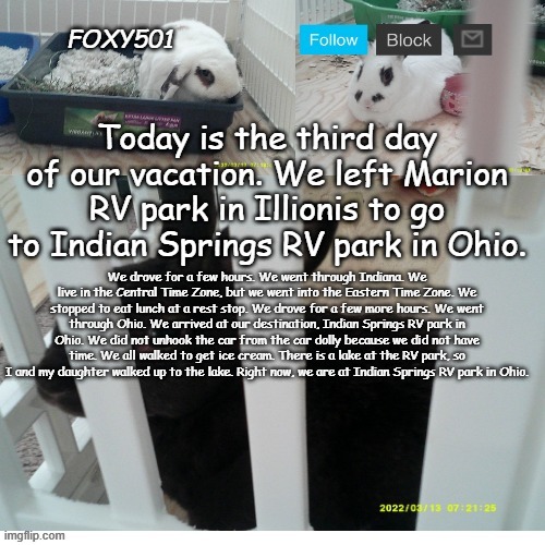 Foxy501 announcement template | Today is the third day of our vacation. We left Marion RV park in Illionis to go to Indian Springs RV park in Ohio. We drove for a few hours. We went through Indiana. We live in the Central Time Zone, but we went into the Eastern Time Zone. We stopped to eat lunch at a rest stop. We drove for a few more hours. We went through Ohio. We arrived at our destination, Indian Springs RV park in Ohio. We did not unhook the car from the car dolly because we did not have time. We all walked to get ice cream. There is a lake at the RV park, so I and my daughter walked up to the lake. Right now, we are at Indian Springs RV park in Ohio. | image tagged in foxy501 announcement template | made w/ Imgflip meme maker