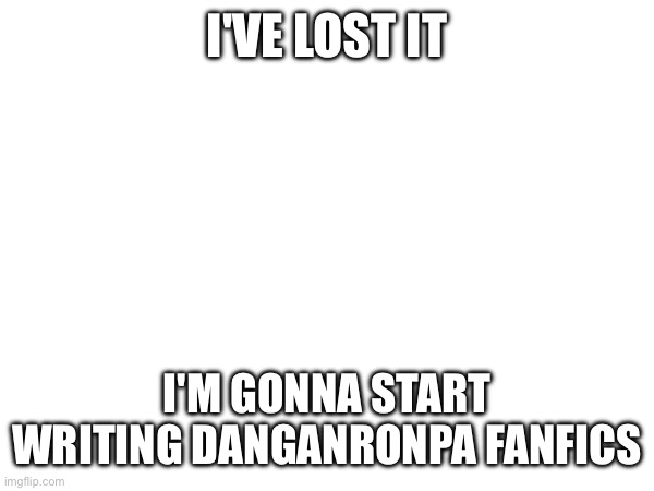 Insanity | I'VE LOST IT; I'M GONNA START WRITING DANGANRONPA FANFICS | image tagged in e | made w/ Imgflip meme maker