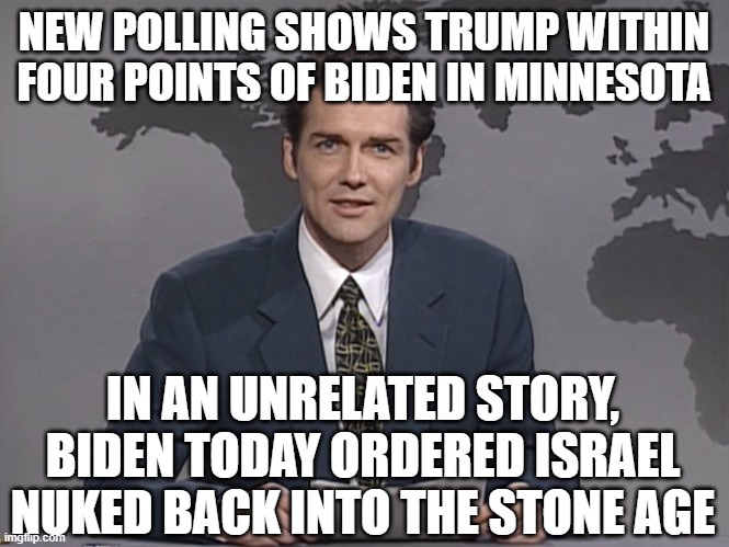 Gotta keep that Muslim vote happy | NEW POLLING SHOWS TRUMP WITHIN FOUR POINTS OF BIDEN IN MINNESOTA; IN AN UNRELATED STORY, BIDEN TODAY ORDERED ISRAEL NUKED BACK INTO THE STONE AGE | image tagged in norm mcdonald | made w/ Imgflip meme maker