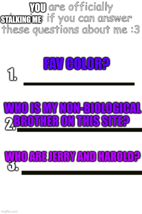 Only if you can answer all three of them. Specifically the last one cuz no one besides a fellow owner knows that one. | YOU; STALKING ME; FAV COLOR? WHO IS MY NON-BIOLOGICAL BROTHER ON THIS SITE? WHO ARE JERRY AND HAROLD? | image tagged in all my fellas | made w/ Imgflip meme maker