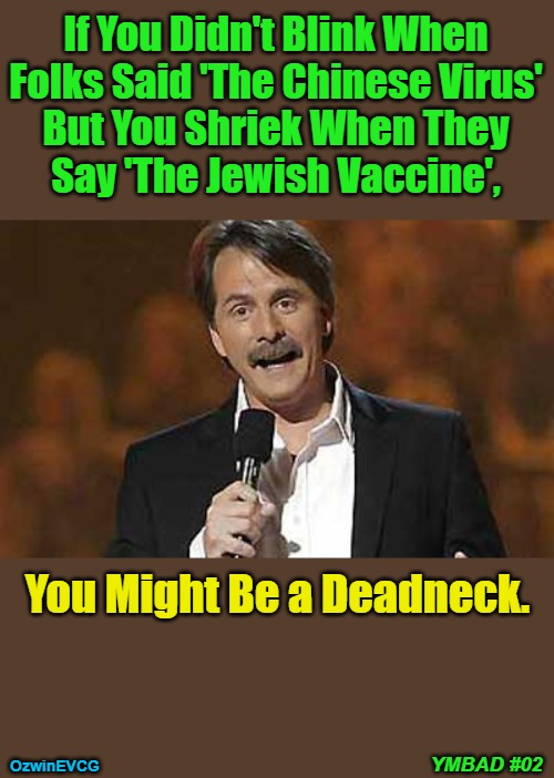 You Might Be a Deadneck #02 | If You Didn't Blink When 

Folks Said 'The Chinese Virus' 

But You Shriek When They 

Say 'The Jewish Vaccine', You Might Be a Deadneck. YMBAD #02; OzwinEVCG | image tagged in political humor,double standard,clown world,invasion of the mind snatchers,covid-19,covid vaccine | made w/ Imgflip meme maker
