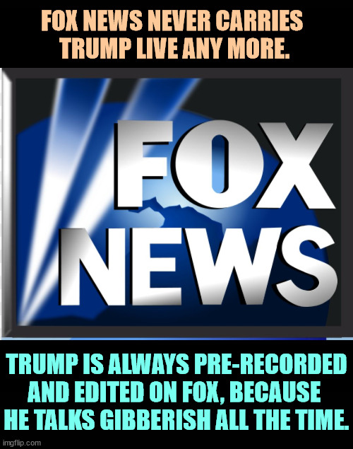 Convicted felon Donald Trump's ranting is chopped up into pieces so he'll sound barely rational. | FOX NEWS NEVER CARRIES 
TRUMP LIVE ANY MORE. TRUMP IS ALWAYS PRE-RECORDED AND EDITED ON FOX, BECAUSE 
HE TALKS GIBBERISH ALL THE TIME. | image tagged in fox news,trump,edited,gibberish,nonsense,garbage | made w/ Imgflip meme maker