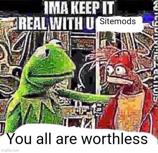 imma keep it real with u _ | Sitemods; You all are worthless | image tagged in imma keep it real with u _ | made w/ Imgflip meme maker