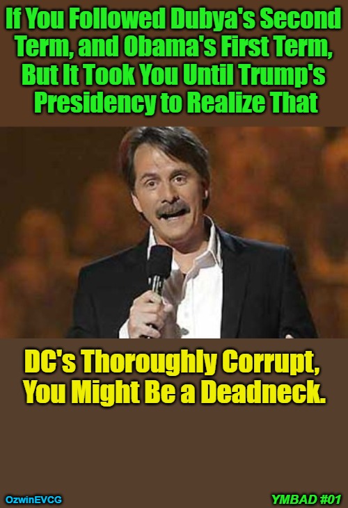 You Might Be a Deadneck #01 | If You Followed Dubya's Second 

Term, and Obama's First Term, 

But It Took You Until Trump's 

Presidency to Realize That; DC's Thoroughly Corrupt, 

You Might Be a Deadneck. YMBAD #01; OzwinEVCG | image tagged in jeff foxworthy,george w bush,barack obama,donald trump,government corruption,noticing | made w/ Imgflip meme maker