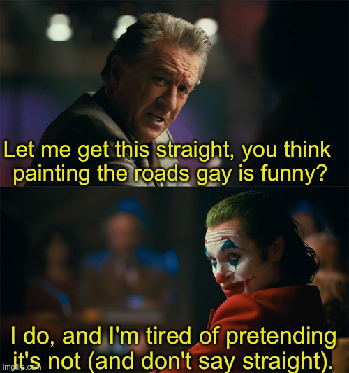 Don't confuse putting a symbol where people walk and drive as a sign of respect | Let me get this straight, you think 
painting the roads gay is funny? I do, and I'm tired of pretending it's not (and don't say straight). | image tagged in i'm tired of pretending it's not | made w/ Imgflip meme maker