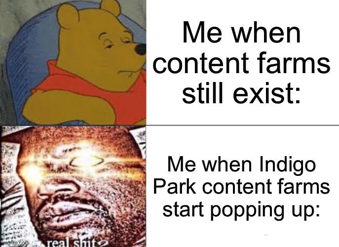 It make's me angry | Me when content farms still exist:; Me when Indigo Park content farms start popping up: | image tagged in memes,tuxedo winnie the pooh,content,farm,indigo park | made w/ Imgflip meme maker