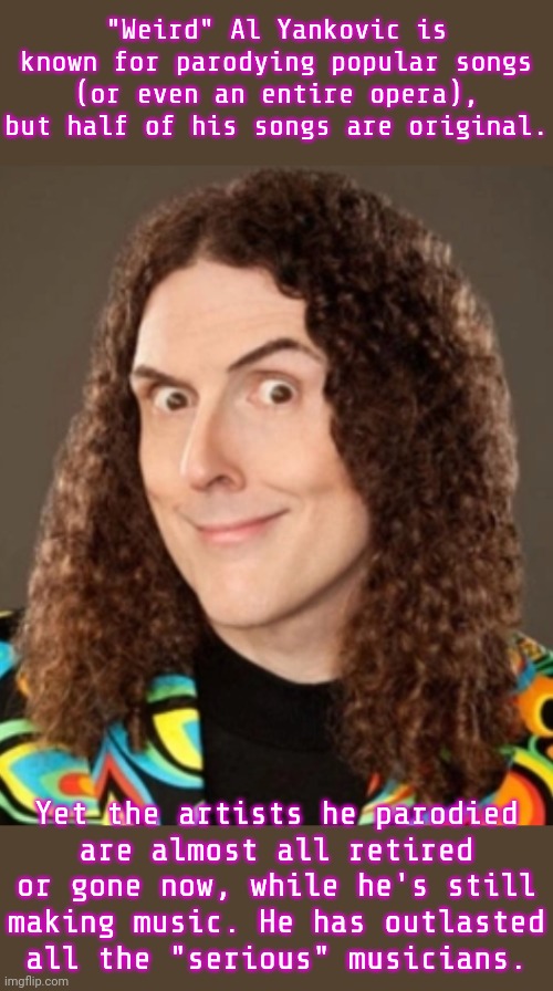 His accordion skills are legendary. | "Weird" Al Yankovic is known for parodying popular songs (or even an entire opera), but half of his songs are original. Yet the artists he parodied
are almost all retired or gone now, while he's still making music. He has outlasted
all the "serious" musicians. | image tagged in weird al,music meme,history,funny stuff,impressive | made w/ Imgflip meme maker