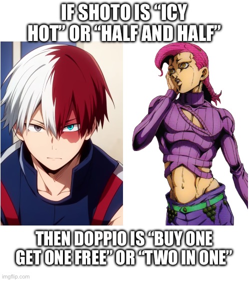 Am I wrong? | IF SHOTO IS “ICY HOT” OR “HALF AND HALF”; THEN DOPPIO IS “BUY ONE GET ONE FREE” OR “TWO IN ONE” | image tagged in blank white template,jojo's bizarre adventure,my hero academia,boku no hero academia | made w/ Imgflip meme maker