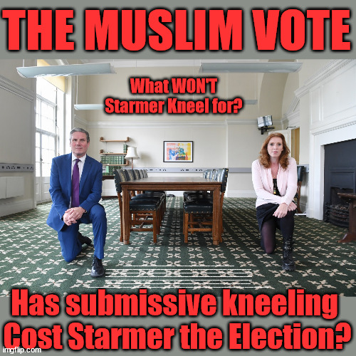 Has submitting to the 'Muslim Vote' - cost Starmer the election? | THE MUSLIM VOTE; What WON'T Starmer Kneel for? HAS SUBMITTING TO THE 'MUSLIM VOTE' DEMANDS; COST STARMER THE ELECTION? DON'T WORRY ABOUT LABOURS NEW; 'DEATH TAX'; HMM . . . THAT'S A LOT OF 'VOTERS'; LABOURS NEW 'DEATH TAX'; RACHEL REEVES; SORRY KIDS !!! WHO'LL BE PAYING LABOURS NEW; 'DEATH TAX' ? IT WON'T BE YOUR DEAR DEPARTED; 12X BRAND NEW; 12X NEW TAXES PENSIONS & INHERITANCE? STARMER'S COMING AFTER YOUR PENSION? LADY VICTORIA STARMER; CORBYN EXPELLED; LABOUR PLEDGE 'URBAN CENTRES' TO HELP HOUSE 'OUR FAIR SHARE' OF OUR NEW MIGRANT FRIENDS; NEW HOME FOR OUR NEW IMMIGRANT FRIENDS !!! THE ONLY WAY TO KEEP THE ILLEGAL IMMIGRANTS IN THE UK; CITIZENSHIP FOR ALL; ; AMNESTY FOR ALL ILLEGALS; SIR KEIR STARMER MP; MUSLIM VOTES MATTER; BLOOD ON STARMERS HANDS? BURNHAM; TAXI FOR RAYNER ? #RR4PM;100'S MORE TAX COLLECTORS; HIGHER TAXES UNDER LABOUR; WE'RE COMING FOR YOU; LABOUR PLEDGES TO CLAMP DOWN ON TAX DODGERS; HIGHER TAXES UNDER LABOUR; RACHEL REEVES ANGELA RAYNER BOVVERED? HIGHER TAXES UNDER LABOUR; RISKS OF VOTING LABOUR; * EU RE ENTRY? * MASS IMMIGRATION? * BUILD ON GREENBELT? * RAYNER AS OUR PM? * ULEZ 20 MPH FINES? * HIGHER TAXES? * UK FLAG CHANGE? * MUSLIM TAKEOVER? * END OF CHRISTIANITY? * ECONOMIC COLLAPSE? TRIPLE LOCK' ANNELIESE DODDS RWANDA PLAN QUID PRO QUO UK/EU ILLEGAL MIGRANT EXCHANGE DEAL; UK NOT TAKING ITS FAIR SHARE, EU EXCHANGE DEAL = PEOPLE TRAFFICKING !!! STARMER TO BETRAY BRITAIN, #BURDEN SHARING #QUID PRO QUO #100,000; #IMMIGRATION #STARMEROUT #LABOUR #WEARECORBYN #KEIRSTARMER #DIANEABBOTT #MCDONNELL #CULTOFCORBYN #LABOURISDEAD #LABOURRACISM #SOCIALISTSUNDAY #NEVERVOTELABOUR #SOCIALISTANYDAY #ANTISEMITISM #SAVILE #SAVILEGATE #PAEDO #WORBOYS #GROOMINGGANGS #PAEDOPHILE #ILLEGALIMMIGRATION #IMMIGRANTS #INVASION #STARMERISWRONG #SIRSOFTIE #SIRSOFTY #BLAIR #STEROIDS AKA KEITH ABBOTT BACK; UNION JACK FLAG IN ELECTION CAMPAIGN MATERIAL; CONCERNS RAISED BY BLACK, ASIAN AND MINORITY ETHNIC BAMEGROUP & ACTIVISTS; CAPT U-TURN; HUNT DOWN TAX DODGERS; HIGHER TAX UNDER LABOUR SORRY ABOUT THE FATALITIES; ARE YOU REALLY GOING TO TRUST LABOUR WITH YOUR VOTE? PENSION TRIPLE LOCK;; 'OUR FAIR SHARE'; ANGELA RAYNER: WE’LL BUILD A GENERATION (4X) OF MILTON KEYNES-STYLE NEW TOWNS;; IT'S COMING DIRECT OUT OF 'YOUR INHERITANCE'; IT'S COMING DIRECT OUT OF 'YOUR INHERITANCE'; IT'LL ONLY AFFECT PEOPLE THAT MIGHT INHERIT AT SOME STAGE; HAS THE WHOLE 'DAD WAS A TOOLMAKER' STORY - COST STARMER THE ELECTION? Has submissive kneeling 
Cost Starmer the Election? | image tagged in keir starmer kneel,illegal immigration,labourisdead,stop boats rwanda,palestine hamas muslim vote,election 4th july | made w/ Imgflip meme maker