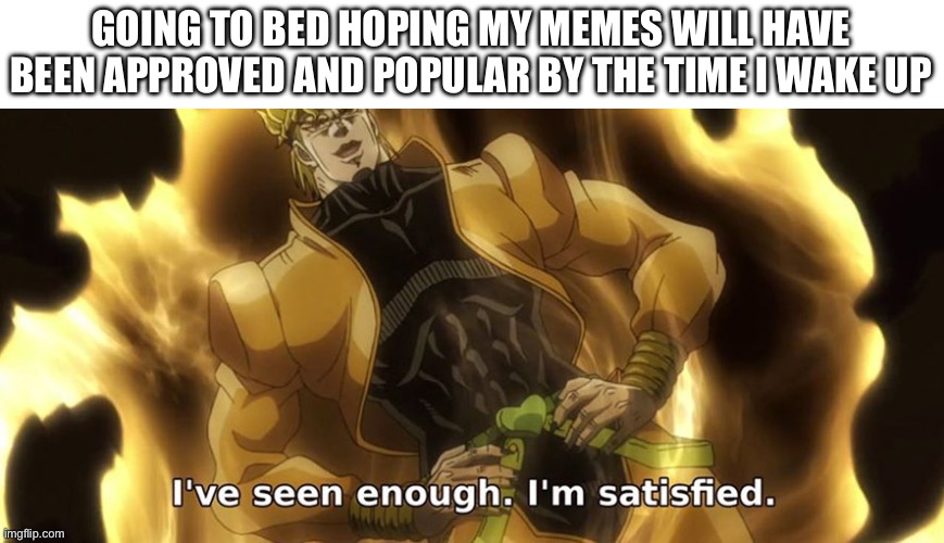 I've seen enough i'm satisfied. | GOING TO BED HOPING MY MEMES WILL HAVE BEEN APPROVED AND POPULAR BY THE TIME I WAKE UP | image tagged in i've seen enough i'm satisfied,jojo's bizarre adventure | made w/ Imgflip meme maker