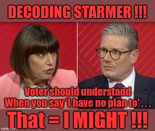 Decoding Starmer's 'Double talk' | DECODING STARMER !!! Has 'INABILITY' to define a woman; Has submitting to the 'MUSLIM VOTE' demands; Cost Starmer the Election? Don't worry about Labours new; 'DEATH TAX'; Hmm . . . that's a lot of 'Voters'; Labours new 'DEATH TAX'; RACHEL REEVES; SORRY KIDS !!! Who'll be paying Labours new; 'DEATH TAX' ? It won't be your dear departed; 12x Brand New; 12x new taxes Pensions & Inheritance? Starmer's coming after your pension? Lady Victoria Starmer; CORBYN EXPELLED; Labour pledge 'Urban centres' to help house 'Our Fair Share' of our new Migrant friends; New Home for our New Immigrant Friends !!! The only way to keep the illegal immigrants in the UK; CITIZENSHIP FOR ALL; ; Amnesty For all Illegals; Sir Keir Starmer MP; Muslim Votes Matter; Blood on Starmers hands? Burnham; Taxi for Rayner ? #RR4PM;100's more Tax collectors; Higher Taxes Under Labour; We're Coming for You; Labour pledges to clamp down on Tax Dodgers; Higher Taxes under Labour; Rachel Reeves Angela Rayner Bovvered? Higher Taxes under Labour; Risks of voting Labour; * EU Re entry? * Mass Immigration? * Build on Greenbelt? * Rayner as our PM? * Ulez 20 mph fines? * Higher taxes? * UK Flag change? * Muslim takeover? * End of Christianity? * Economic collapse? TRIPLE LOCK' Anneliese Dodds Rwanda plan Quid Pro Quo UK/EU Illegal Migrant Exchange deal; UK not taking its fair share, EU Exchange Deal = People Trafficking !!! Starmer to Betray Britain, #Burden Sharing #Quid Pro Quo #100,000; #Immigration #Starmerout #Labour #wearecorbyn #KeirStarmer #DianeAbbott #McDonnell #cultofcorbyn #labourisdead #labourracism #socialistsunday #nevervotelabour #socialistanyday #Antisemitism #Savile #SavileGate #Paedo #Worboys #GroomingGangs #Paedophile #IllegalImmigration #Immigrants #Invasion #Starmeriswrong #SirSoftie #SirSofty #Blair #Steroids AKA Keith ABBOTT BACK; Union Jack Flag in election campaign material; Concerns raised by Black, Asian and Minority ethnic BAMEgroup & activists; Capt U-Turn; Hunt down Tax Dodgers; Higher tax under Labour Sorry about the fatalities; Are you really going to trust Labour with your vote? Pension Triple Lock;; 'Our Fair Share'; Angela Rayner: We’ll build a generation (4x) of Milton Keynes-style new towns;; It's coming direct out of 'YOUR INHERITANCE'; It's coming direct out of 'YOUR INHERITANCE'; It'll only affect people that might inherit at some stage; Has the whole 'DAD was a TOOLMAKER' Story - Cost Starmer the Election? COST STARMER THE ELECTION? Voter should understand
When you say 'I have no plan to' . . . That = I MIGHT !!! | image tagged in beth rigby starmer,illegal immigration,labourisdead,stop boats rwanda,palestine hamas muslim vote,election 4th july | made w/ Imgflip meme maker