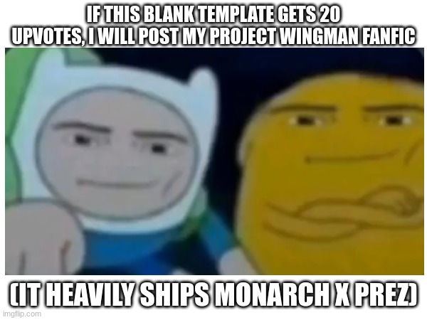 CALLING ALL FANFIC READERS | IF THIS BLANK TEMPLATE GETS 20 UPVOTES, I WILL POST MY PROJECT WINGMAN FANFIC; (IT HEAVILY SHIPS MONARCH X PREZ) | image tagged in adventuretimemanface,project wingman fanfic,monarch x prez | made w/ Imgflip meme maker