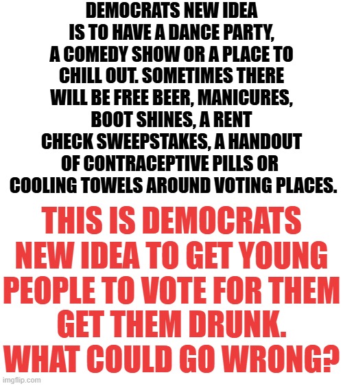 Democrat's Desperation | DEMOCRATS NEW IDEA IS TO HAVE A DANCE PARTY, A COMEDY SHOW OR A PLACE TO CHILL OUT. SOMETIMES THERE WILL BE FREE BEER, MANICURES, BOOT SHINES, A RENT CHECK SWEEPSTAKES, A HANDOUT OF CONTRACEPTIVE PILLS OR 
 COOLING TOWELS AROUND VOTING PLACES. THIS IS DEMOCRATS NEW IDEA TO GET YOUNG PEOPLE TO VOTE FOR THEM; GET THEM DRUNK. WHAT COULD GO WRONG? | image tagged in memes,politics,democrats,desperation,young,voters | made w/ Imgflip meme maker