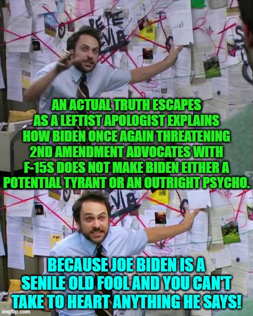 Yep . . . this is difficult to disagree with. | AN ACTUAL TRUTH ESCAPES AS A LEFTIST APOLOGIST EXPLAINS HOW BIDEN ONCE AGAIN THREATENING 2ND AMENDMENT ADVOCATES WITH F-15S DOES NOT MAKE BIDEN EITHER A POTENTIAL TYRANT OR AN OUTRIGHT PSYCHO. BECAUSE JOE BIDEN IS A SENILE OLD FOOL AND YOU CAN'T TAKE TO HEART ANYTHING HE SAYS! | image tagged in charlie day | made w/ Imgflip meme maker