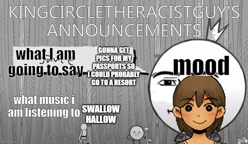 kingcircletheracistguy's announcments | GONNA GET PICS FOR MY PASSPORTS SO I COULD PROBABLY GO TO A RESORT; SWALLOW HALLOW | image tagged in kingcircletheracistguy's announcments | made w/ Imgflip meme maker