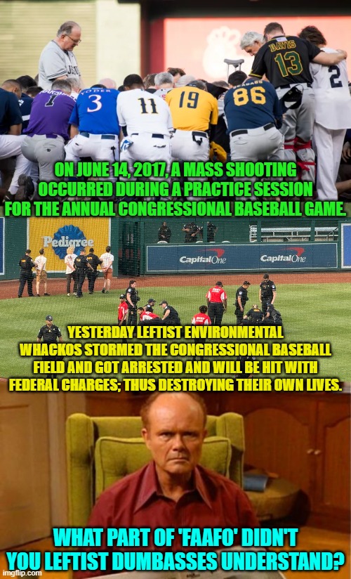 Didn't commonsense use to be more . . . common? | ON JUNE 14, 2017, A MASS SHOOTING OCCURRED DURING A PRACTICE SESSION FOR THE ANNUAL CONGRESSIONAL BASEBALL GAME. YESTERDAY LEFTIST ENVIRONMENTAL WHACKOS STORMED THE CONGRESSIONAL BASEBALL FIELD AND GOT ARRESTED AND WILL BE HIT WITH FEDERAL CHARGES; THUS DESTROYING THEIR OWN LIVES. WHAT PART OF 'FAAFO' DIDN'T YOU LEFTIST DUMBASSES UNDERSTAND? | image tagged in yep | made w/ Imgflip meme maker