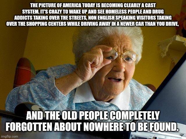 Grandma Finds The Internet | THE PICTURE OF AMERICA TODAY IS BECOMING CLEARLY A CAST SYSTEM. IT'S CRAZY TO WAKE UP AND SEE HOMELESS PEOPLE AND DRUG ADDICTS TAKING OVER THE STREETS, NON ENGLISH SPEAKING VISITORS TAKING OVER THE SHOPPING CENTERS WHILE DRIVING AWAY IN A NEWER CAR THAN YOU DRIVE, AND THE OLD PEOPLE COMPLETELY FORGOTTEN ABOUT NOWHERE TO BE FOUND. | image tagged in memes,grandma finds the internet | made w/ Imgflip meme maker