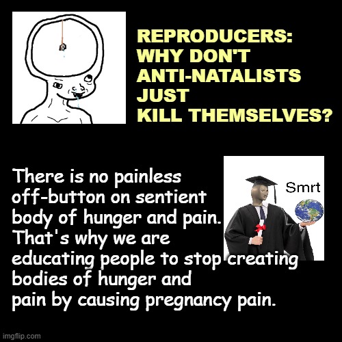 antinatalist childfree brainlet memes | REPRODUCERS: WHY DON'T ANTI-NATALISTS JUST KILL THEMSELVES? There is no painless off-button on sentient body of hunger and pain.
That's why we are educating people to stop creating bodies of hunger and pain by causing pregnancy pain. | image tagged in antinatalist,childfree,brainlet,dank,dank memes | made w/ Imgflip meme maker