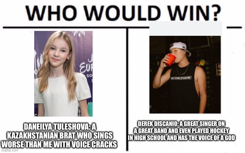 Derek Discanio would destroy that Kazakhstanian brat | DEREK DISCANIO: A GREAT SINGER ON A GREAT BAND AND EVEN PLAYED HOCKEY IN HIGH SCHOOL AND HAS THE VOICE OF A GOD; DANEILYA TULESHOVA: A KAZAKHSTANIAN BRAT WHO SINGS WORSE THAN ME WITH VOICE CRACKS | image tagged in memes,who would win,state champs,daneliya tuleshova sucks | made w/ Imgflip meme maker