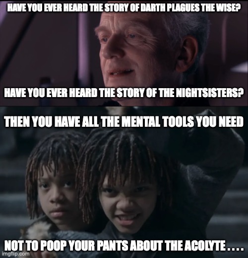 HAVE YOU EVER HEARD THE STORY OF DARTH PLAGUES THE WISE? HAVE YOU EVER HEARD THE STORY OF THE NIGHTSISTERS? THEN YOU HAVE ALL THE MENTAL TOOLS YOU NEED; NOT TO POOP YOUR PANTS ABOUT THE ACOLYTE . . . . | image tagged in palpatine ironic,nightsisters,witches,acolyte | made w/ Imgflip meme maker