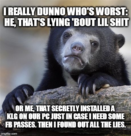 Confession Bear Meme | I REALLY DUNNO WHO'S WORST: HE, THAT'S LYING 'BOUT LIL SHIT OR ME, THAT SECRETLY INSTALLED A KLG ON OUR PC JUST IN CASE I NEED SOME FB PASSE | image tagged in memes,confession bear | made w/ Imgflip meme maker