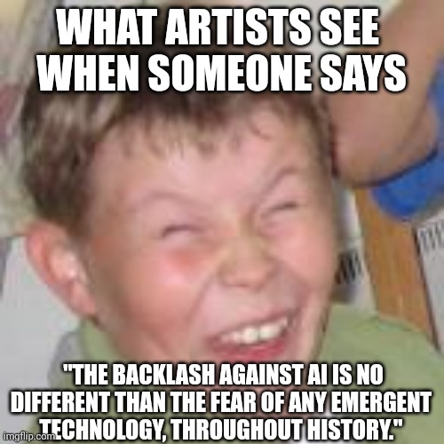 AI is no different | WHAT ARTISTS SEE 
WHEN SOMEONE SAYS; "THE BACKLASH AGAINST AI IS NO DIFFERENT THAN THE FEAR OF ANY EMERGENT 
TECHNOLOGY, THROUGHOUT HISTORY." | image tagged in duh kid,artificial intelligence | made w/ Imgflip meme maker