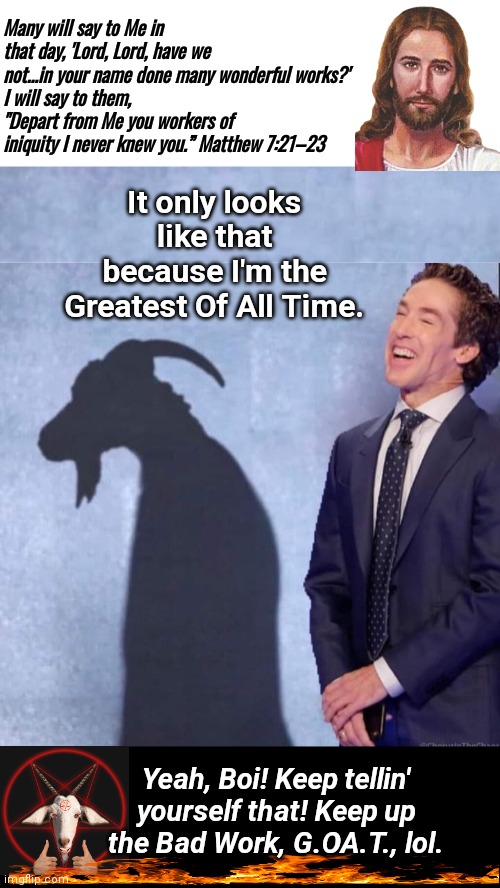 Joel Osteen and the GOAT | Many will say to Me in that day, 'Lord, Lord, have we not...in your name done many wonderful works?'
I will say to them, "Depart from Me you workers of iniquity I never knew you.” Matthew 7:21–23; It only looks like that because I'm the Greatest Of All Time. Yeah, Boi! Keep tellin' yourself that! Keep up the Bad Work, G.OA.T., lol. | image tagged in joel osteen the goat,black box,bible verse | made w/ Imgflip meme maker