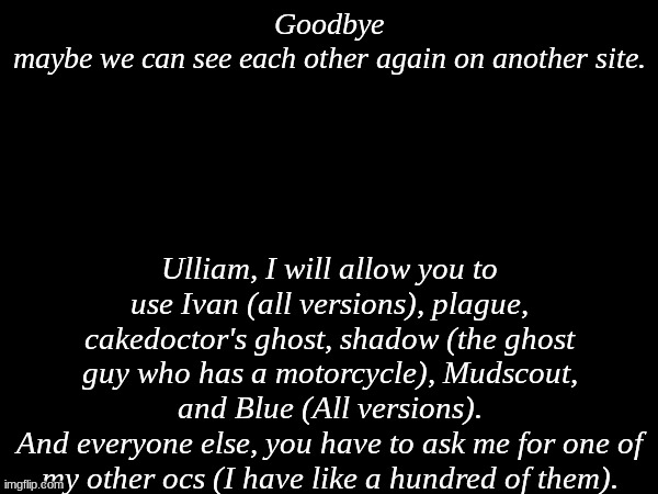 Ulliam can ask for another oc of mine btw. (I will be deleting soon) | Goodbye
maybe we can see each other again on another site. Ulliam, I will allow you to use Ivan (all versions), plague, cakedoctor's ghost, shadow (the ghost guy who has a motorcycle), Mudscout, and Blue (All versions).
And everyone else, you have to ask me for one of my other ocs (I have like a hundred of them). | made w/ Imgflip meme maker