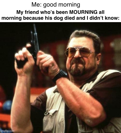 Mourn | Me: good morning; My friend who’s been MOURNING all morning because his dog died and I didn’t know: | image tagged in gun | made w/ Imgflip meme maker