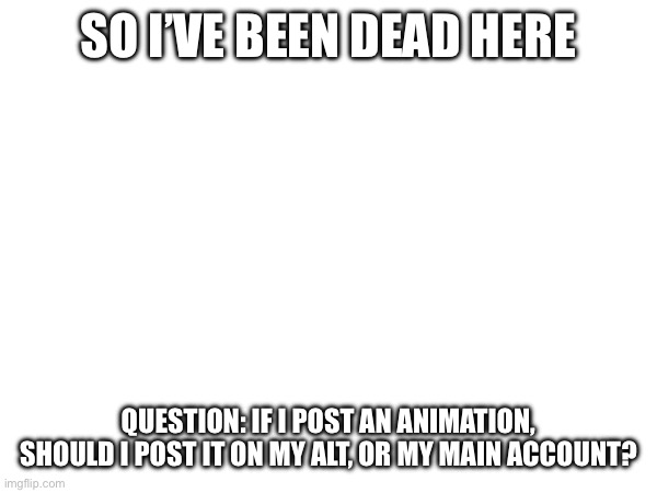 SO I’VE BEEN DEAD HERE; QUESTION: IF I POST AN ANIMATION, SHOULD I POST IT ON MY ALT, OR MY MAIN ACCOUNT? | made w/ Imgflip meme maker