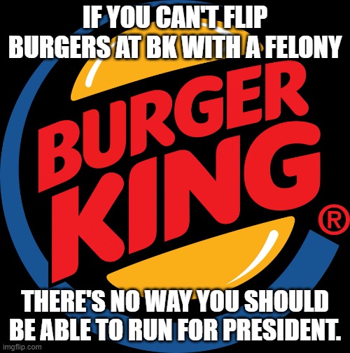 Burger king symbol | IF YOU CAN'T FLIP BURGERS AT BK WITH A FELONY; THERE'S NO WAY YOU SHOULD BE ABLE TO RUN FOR PRESIDENT. | image tagged in burger king symbol | made w/ Imgflip meme maker