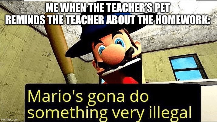 No more homework! | ME WHEN THE TEACHER’S PET REMINDS THE TEACHER ABOUT THE HOMEWORK: | image tagged in mario s gonna do something very illegal | made w/ Imgflip meme maker