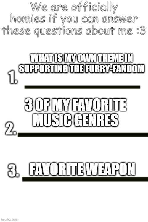 all my fellas | WHAT IS MY OWN THEME IN SUPPORTING THE FURRY-FANDOM; 3 OF MY FAVORITE MUSIC GENRES; FAVORITE WEAPON | image tagged in all my fellas | made w/ Imgflip meme maker