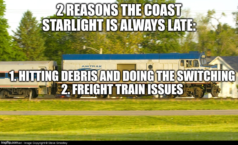 Guess what happened to my train? Yep, both. We were delayed 6 hours. | 2 REASONS THE COAST STARLIGHT IS ALWAYS LATE:; 1. HITTING DEBRIS AND DOING THE SWITCHING
2. FREIGHT TRAIN ISSUES | image tagged in amtrak f40ph npcu,railroad,amtrak,train | made w/ Imgflip meme maker