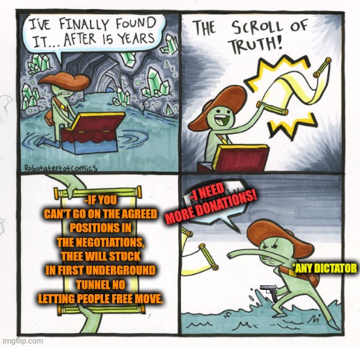 -Just say yes my honour. | -IF YOU CAN'T GO ON THE AGREED POSITIONS IN THE NEGOTIATIONS, THEE WILL STUCK IN FIRST UNDERGROUND TUNNEL NO LETTING PEOPLE FREE MOVE. -I NEED MORE DONATIONS! *ANY DICTATOR | image tagged in memes,the scroll of truth,upvote if you agree,dictator,donations,y'all got any more of that | made w/ Imgflip meme maker