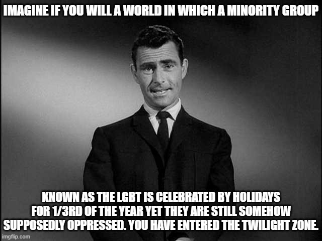 LGBT Twilight Zone | IMAGINE IF YOU WILL A WORLD IN WHICH A MINORITY GROUP; KNOWN AS THE LGBT IS CELEBRATED BY HOLIDAYS FOR 1/3RD OF THE YEAR YET THEY ARE STILL SOMEHOW SUPPOSEDLY OPPRESSED. YOU HAVE ENTERED THE TWILIGHT ZONE. | image tagged in rod serling twilight zone,lgbt,go figure | made w/ Imgflip meme maker