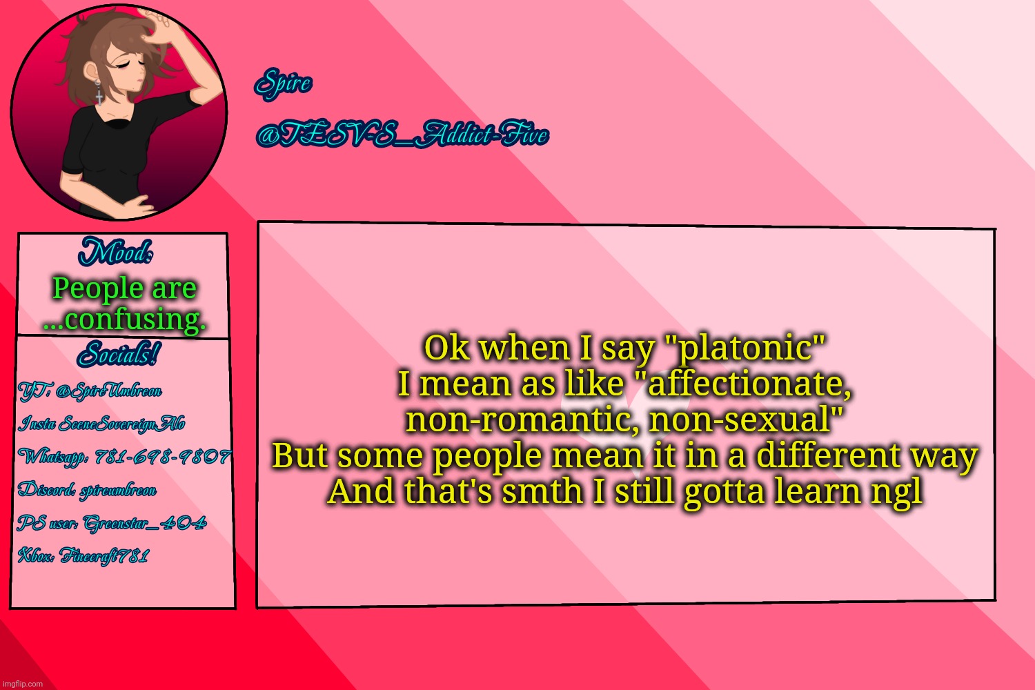 . | Ok when I say "platonic" I mean as like "affectionate, non-romantic, non-sexual"
But some people mean it in a different way
And that's smth I still gotta learn ngl; People are
...confusing. | image tagged in tesv-s_addict-five announcement template | made w/ Imgflip meme maker