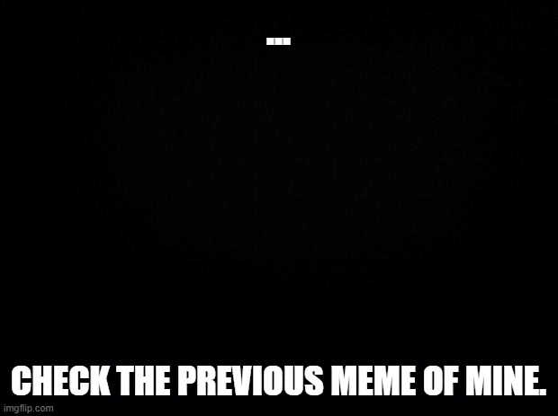 Black background | ... CHECK THE PREVIOUS MEME OF MINE. | image tagged in black background | made w/ Imgflip meme maker