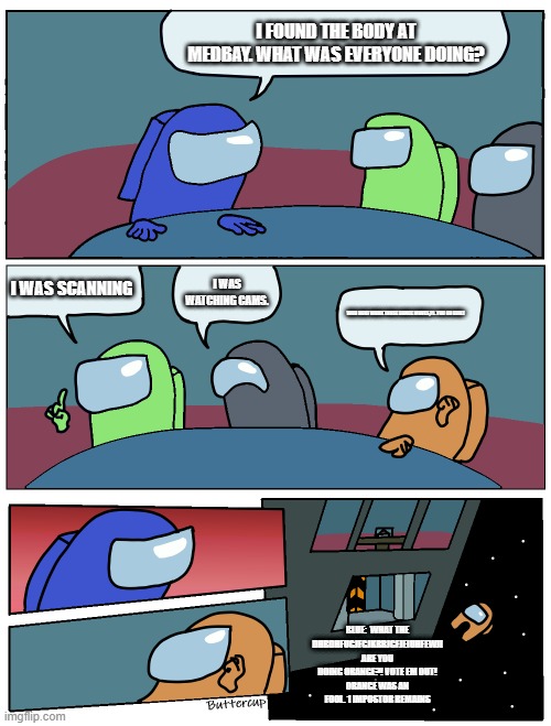 Among Us Meeting | I FOUND THE BODY AT MEDBAY. WHAT WAS EVERYONE DOING? I WAS SCANNING; I WAS WATCHING CAMS. WOO HOO! WORK THOSE DANCE MOVES,PJ. YOU GO GIRL! BLUE:  WHAT THE DHBDHFUGJFGJKRRJGFJEIUHFEWJI ARE YOU DOING ORANGE?! VOTE EM OUT!
ORANGE WAS AN FOOL. 1 IMPOSTOR REMAINS | image tagged in among us meeting | made w/ Imgflip meme maker