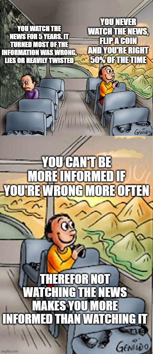 YOU WATCH THE NEWS FOR 5 YEARS. IT TURNED MOST OF THE INFORMATION WAS WRONG, LIES OR HEAVILY TWISTED; YOU NEVER WATCH THE NEWS, FLIP A COIN AND YOU'RE RIGHT 50% OF THE TIME; YOU CAN'T BE MORE INFORMED IF YOU'RE WRONG MORE OFTEN; THEREFOR NOT WATCHING THE NEWS MAKES YOU MORE INFORMED THAN WATCHING IT | image tagged in two guys on a bus | made w/ Imgflip meme maker