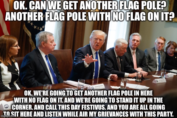 And it’s Gonna be Great! | OK. CAN WE GET ANOTHER FLAG POLE? ANOTHER FLAG POLE WITH NO FLAG ON IT? OK. WE’RE GOING TO GET ANOTHER FLAG POLE IN HERE WITH NO FLAG ON IT. AND WE’RE GOING TO STAND IT UP IN THE CORNER. AND CALL THIS DAY FESTIVUS. AND YOU ARE ALL GOING TO SIT HERE AND LISTEN WHILE AIR MY GRIEVANCES WITH THIS PARTY. | image tagged in memes,funny,donald trump,festivus | made w/ Imgflip meme maker