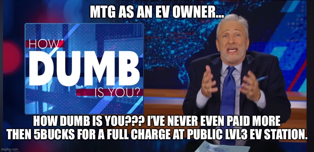 How dumb is you Jon Stewart | MTG AS AN EV OWNER… HOW DUMB IS YOU??? I’VE NEVER EVEN PAID MORE THEN 5BUCKS FOR A FULL CHARGE AT PUBLIC LVL3 EV STATION. | image tagged in how dumb is you jon stewart | made w/ Imgflip meme maker