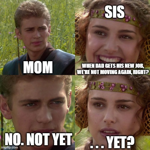 We just moved into our new house a year ago... | SIS; MOM; WHEN DAD GETS HIS NEW JOB, WE'RE NOT MOVING AGAIN, RIGHT? . . . YET? NO. NOT YET | image tagged in anakin padme 4 panel,true fact,my sis star-wars-addicted,padme,anakin,starwars | made w/ Imgflip meme maker