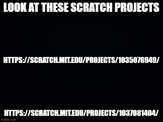 https://scratch.mit.edu/projects/1035076949/ https://scratch.mit.edu/projects/1037081404/ (cannot post them on comments due to b | LOOK AT THESE SCRATCH PROJECTS; HTTPS://SCRATCH.MIT.EDU/PROJECTS/1035076949/; HTTPS://SCRATCH.MIT.EDU/PROJECTS/1037081404/ | image tagged in black background | made w/ Imgflip meme maker