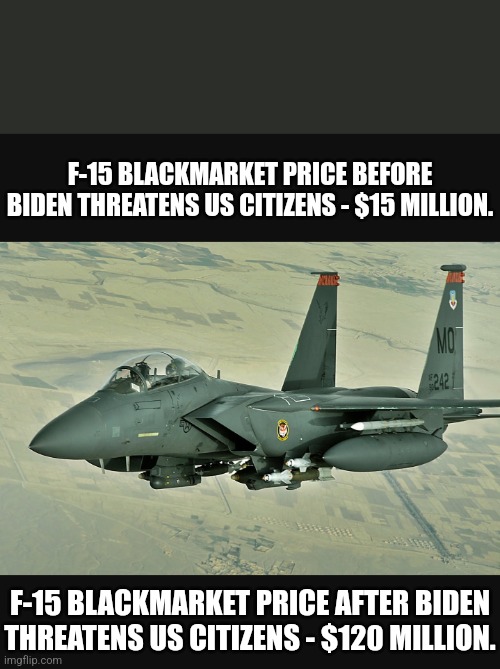 Dementia causes Inflation. | F-15 BLACKMARKET PRICE BEFORE BIDEN THREATENS US CITIZENS - $15 MILLION. F-15 BLACKMARKET PRICE AFTER BIDEN THREATENS US CITIZENS - $120 MILLION. | image tagged in memes,politics,biden,democrats,republicans,trump | made w/ Imgflip meme maker