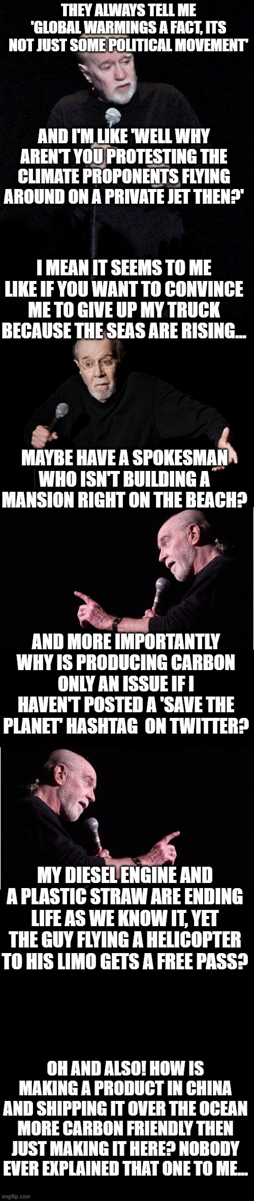 THEY ALWAYS TELL ME 'GLOBAL WARMINGS A FACT, ITS NOT JUST SOME POLITICAL MOVEMENT'; AND I'M LIKE 'WELL WHY AREN'T YOU PROTESTING THE CLIMATE PROPONENTS FLYING AROUND ON A PRIVATE JET THEN?'; I MEAN IT SEEMS TO ME LIKE IF YOU WANT TO CONVINCE ME TO GIVE UP MY TRUCK BECAUSE THE SEAS ARE RISING... MAYBE HAVE A SPOKESMAN WHO ISN'T BUILDING A MANSION RIGHT ON THE BEACH? AND MORE IMPORTANTLY WHY IS PRODUCING CARBON ONLY AN ISSUE IF I HAVEN'T POSTED A 'SAVE THE PLANET' HASHTAG  ON TWITTER? MY DIESEL ENGINE AND A PLASTIC STRAW ARE ENDING LIFE AS WE KNOW IT, YET THE GUY FLYING A HELICOPTER TO HIS LIMO GETS A FREE PASS? OH AND ALSO! HOW IS MAKING A PRODUCT IN CHINA AND SHIPPING IT OVER THE OCEAN MORE CARBON FRIENDLY THEN JUST MAKING IT HERE? NOBODY EVER EXPLAINED THAT ONE TO ME... | image tagged in george carlin | made w/ Imgflip meme maker
