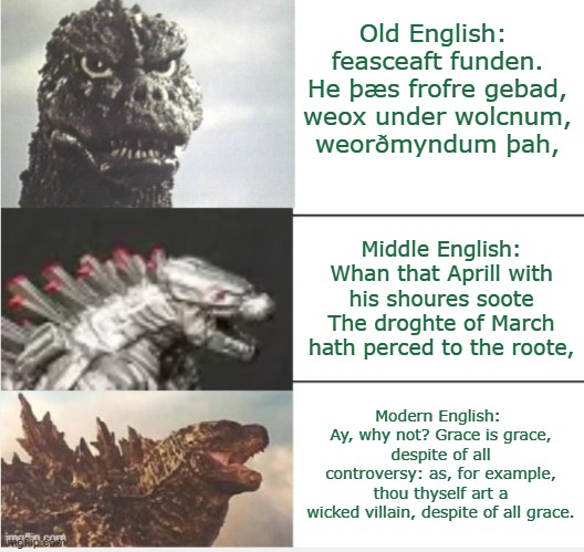 Evolution doesn't mean getting better: it means changing as the world changes | Old English: 
feasceaft funden.
He þæs frofre gebad,
weox under wolcnum,
weorðmyndum þah, Middle English:
Whan that Aprill with his shoures soote
The droghte of March hath perced to the roote, Modern English: 
Ay, why not? Grace is grace, despite of all
controversy: as, for example, thou thyself art a
wicked villain, despite of all grace. | image tagged in godzilla thesis antithesis synthesis,evolution,change,english,history,language | made w/ Imgflip meme maker