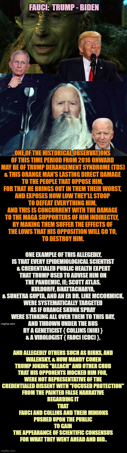 Political Collateral Damage of Draining A Swamp. One is Public Health. Authoritarian Emerges in Biden. | FAUCI:  TRUMP - BIDEN; ONE OF THE HISTORICAL OBSERVATIONS 
OF THIS TIME PERIOD FROM 2016 ONWARD 
MAY BE OF TRUMP DERANGEMENT SYNDROME (TDS)
& THIS ORANGE MAN'S LASTING DIRECT DAMAGE 
TO THE PEOPLE THAT OPPOSE HIM, 
FOR THAT HE BRINGS OUT IN THEM THEIR WORST, 
AND EXPOSES HOW LOW THEY'LL STOOP 
TO DEFEAT EVERYTHING HIM, 
AND THIS IS CONCURRENT WITH THE DAMAGE 
TO THE MAGA SUPPORTERS OF HIM INDIRECTLY,  
BY MAKING THEM SUFFER THE EFFECTS OF 
THE LOWS THAT HIS OPPOSITION WILL GO TO, 
TO DESTROY HIM. ONE EXAMPLE OF THIS ALLEGEDLY,
IS THAT EVERY EPIDEMIOLOGICAL SCIENTIST 
& CREDENTIALED PUBLIC HEALTH EXPERT
THAT TRUMP USED TO ADVISE HIM ON 
THE PANDEMIC, IE; SCOTT ATLAS, 
KULDORFF, BHATTACHARYA, 
& SUNETRA GUPTA, AND AN ER DR. LIKE MCCORMICK, 
WERE SYSTEMATICALLY TARGETED 
AS IF ORANGE SKUNK SPRAY 
WERE STINKING ALL OVER THEM TO THIS DAY, 
AND THROWN UNDER THE BUS 
BY A GENETICIST { COLLINS (NIH) } 
& A VIROLOGIST { FAUCI (CDC) }, AND ALLEGEDLY OTHERS SUCH AS BIRKS, AND 
WALENSKY, & NOW MANDY COHEN
TRUMP JOKING "BLEACH" AND OTHER CRUD 
THAT HIS OPPONENTS MOCKED HIM FOR,  
WERE NOT REPRESENTATIVE OF THE 
CREDENTIALED DISSENT WITH "FOCUSED PROTECTION" 
FROM THE PAINTED FALSE NARRATIVE 
REGARDING IT 
THAT 
FAUCI AND COLLINS AND THEIR MINIONS
PUSHED UPON THE PUBLIC 
TO GAIN 
THE APPEARANCE OF SCIENTIFIC CONSENSUS 
FOR WHAT THEY WENT AHEAD AND DID.. | image tagged in tds,smilin biden,pandemic,futuristic utopia,public service announcement,historical meme | made w/ Imgflip meme maker