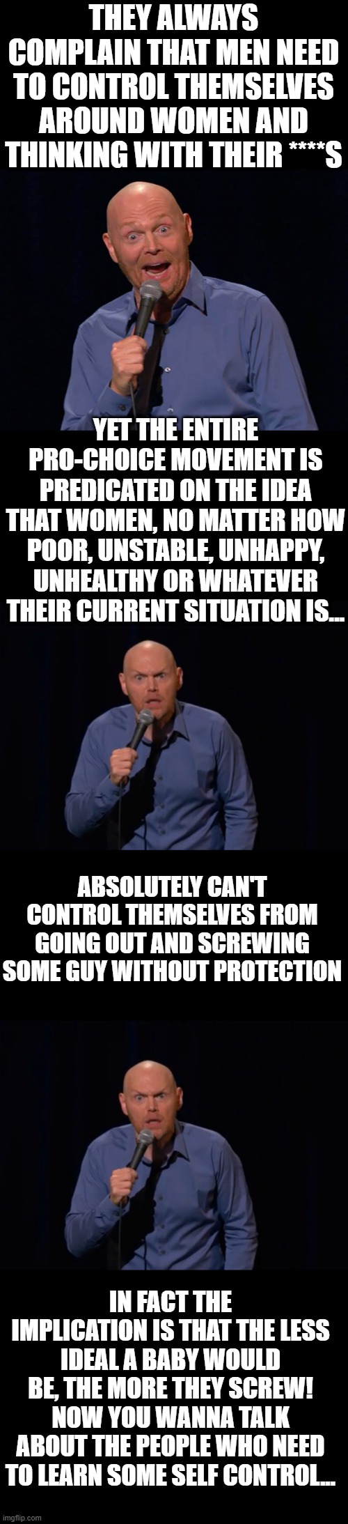 THEY ALWAYS COMPLAIN THAT MEN NEED TO CONTROL THEMSELVES AROUND WOMEN AND THINKING WITH THEIR ****S; YET THE ENTIRE PRO-CHOICE MOVEMENT IS PREDICATED ON THE IDEA THAT WOMEN, NO MATTER HOW POOR, UNSTABLE, UNHAPPY, UNHEALTHY OR WHATEVER THEIR CURRENT SITUATION IS... ABSOLUTELY CAN'T CONTROL THEMSELVES FROM GOING OUT AND SCREWING SOME GUY WITHOUT PROTECTION; IN FACT THE IMPLICATION IS THAT THE LESS IDEAL A BABY WOULD BE, THE MORE THEY SCREW! NOW YOU WANNA TALK ABOUT THE PEOPLE WHO NEED TO LEARN SOME SELF CONTROL... | image tagged in comedian bill burr '92 nominated for grammy award - emerson toda,bill burr is it really - tm | made w/ Imgflip meme maker