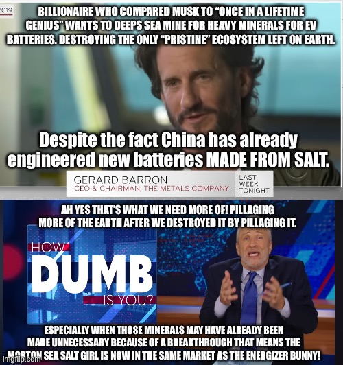 Seriously America could invest I. This and our giant salt mines near the Great Lakes COULD POWER THE WORLD. | BILLIONAIRE WHO COMPARED MUSK TO “ONCE IN A LIFETIME GENIUS” WANTS TO DEEPS SEA MINE FOR HEAVY MINERALS FOR EV BATTERIES. DESTROYING THE ONLY “PRISTINE” ECOSYSTEM LEFT ON EARTH. Despite the fact China has already engineered new batteries MADE FROM SALT. AH YES THAT’S WHAT WE NEED MORE OF! PILLAGING MORE OF THE EARTH AFTER WE DESTROYED IT BY PILLAGING IT. ESPECIALLY WHEN THOSE MINERALS MAY HAVE ALREADY BEEN MADE UNNECESSARY BECAUSE OF A BREAKTHROUGH THAT MEANS THE MORTON SEA SALT GIRL IS NOW IN THE SAME MARKET AS THE ENERGIZER BUNNY! | image tagged in how dumb is you jon stewart,defend_the_earth,stupid billionaire,greed,deep sea mining | made w/ Imgflip meme maker